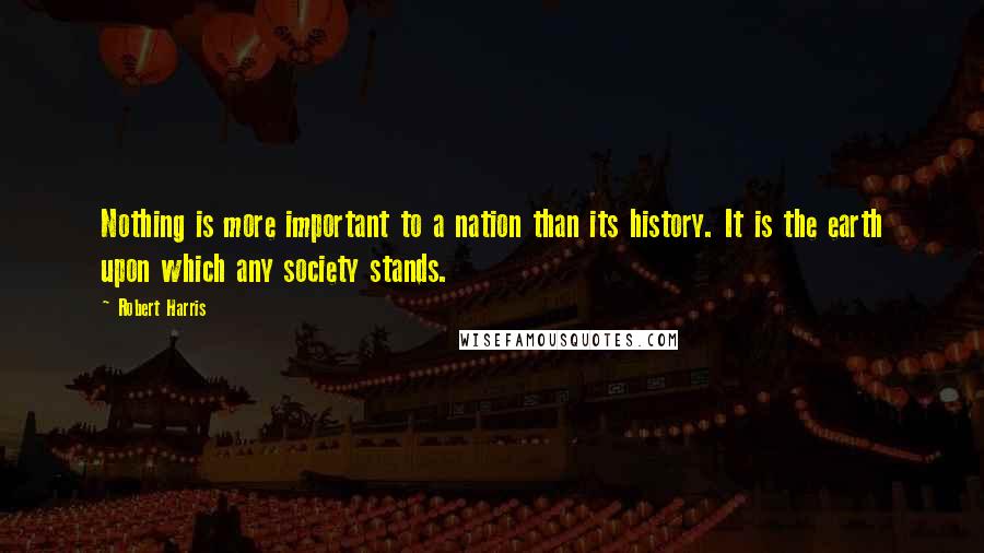 Robert Harris Quotes: Nothing is more important to a nation than its history. It is the earth upon which any society stands.