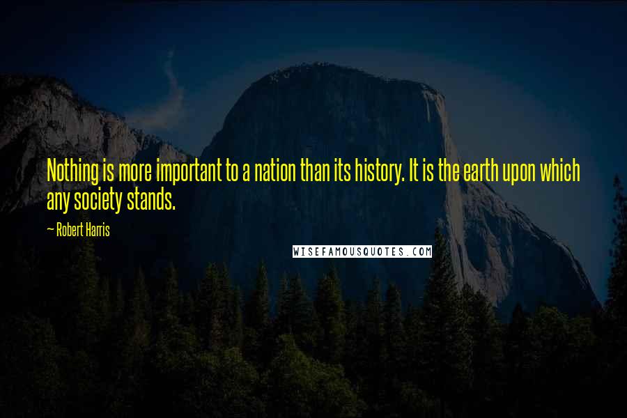 Robert Harris Quotes: Nothing is more important to a nation than its history. It is the earth upon which any society stands.