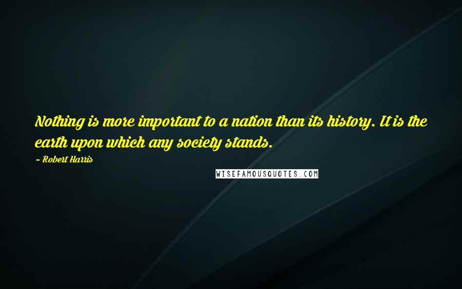Robert Harris Quotes: Nothing is more important to a nation than its history. It is the earth upon which any society stands.