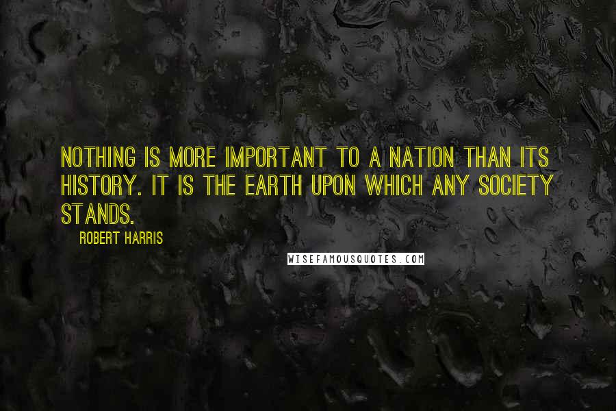 Robert Harris Quotes: Nothing is more important to a nation than its history. It is the earth upon which any society stands.