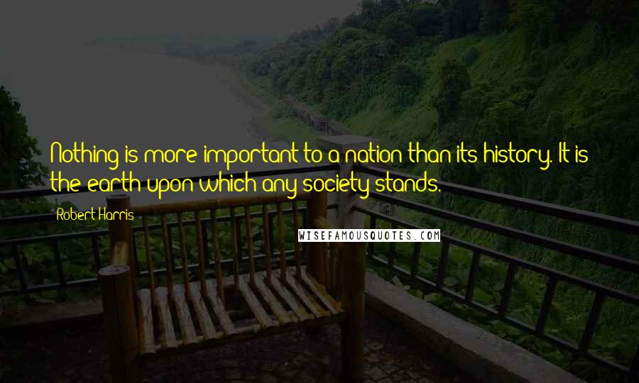 Robert Harris Quotes: Nothing is more important to a nation than its history. It is the earth upon which any society stands.