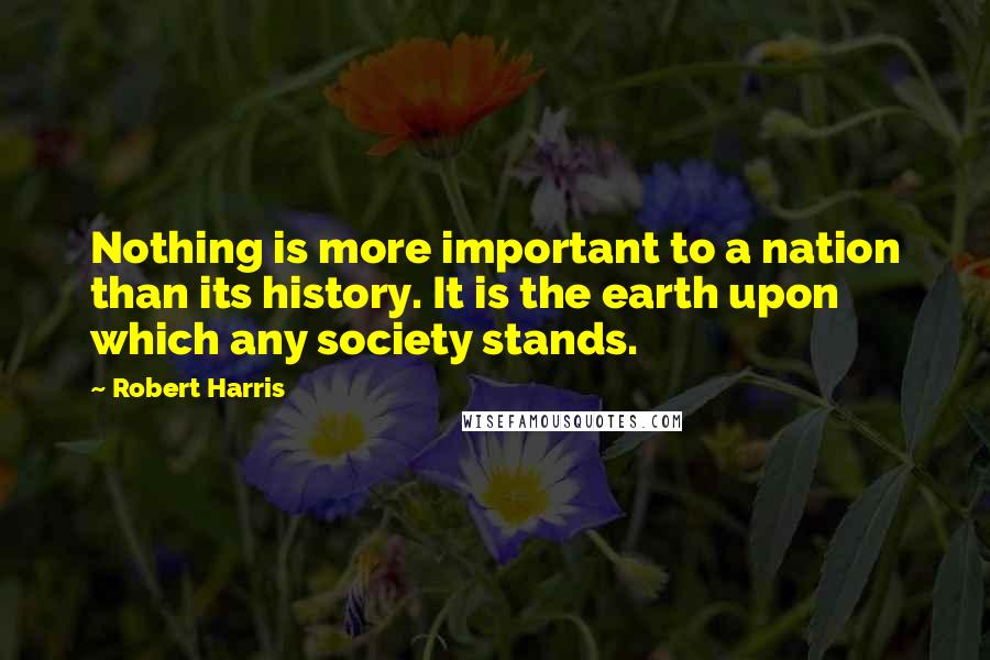 Robert Harris Quotes: Nothing is more important to a nation than its history. It is the earth upon which any society stands.