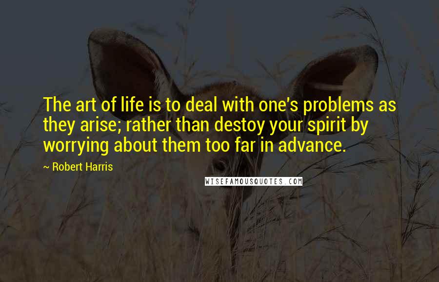 Robert Harris Quotes: The art of life is to deal with one's problems as they arise; rather than destoy your spirit by worrying about them too far in advance.