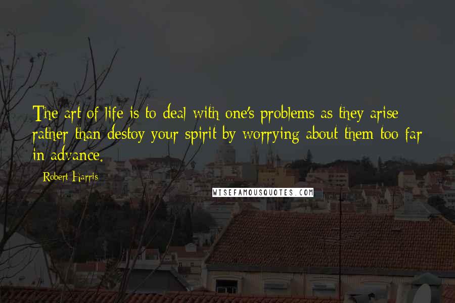 Robert Harris Quotes: The art of life is to deal with one's problems as they arise; rather than destoy your spirit by worrying about them too far in advance.