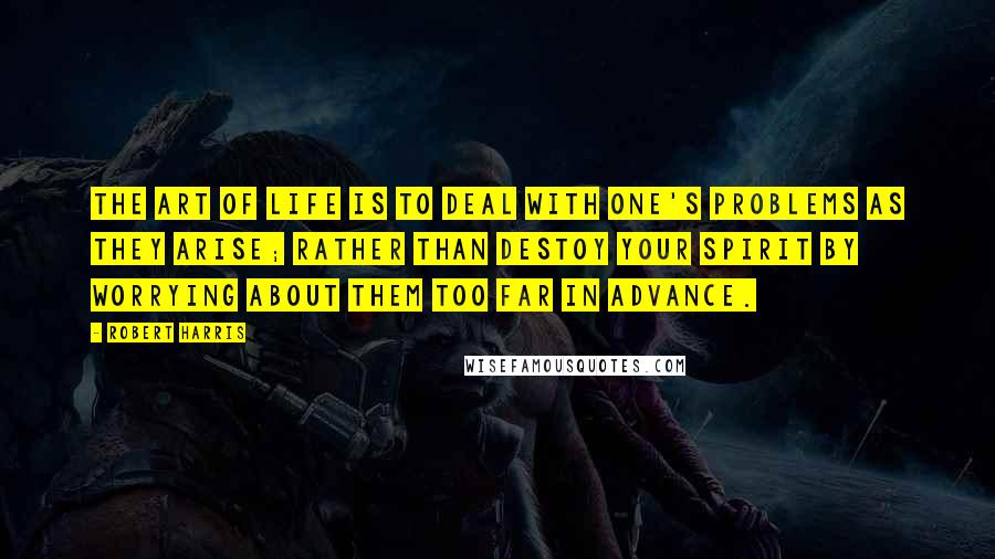 Robert Harris Quotes: The art of life is to deal with one's problems as they arise; rather than destoy your spirit by worrying about them too far in advance.