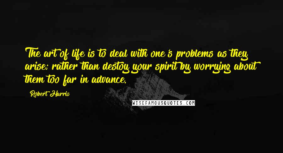 Robert Harris Quotes: The art of life is to deal with one's problems as they arise; rather than destoy your spirit by worrying about them too far in advance.