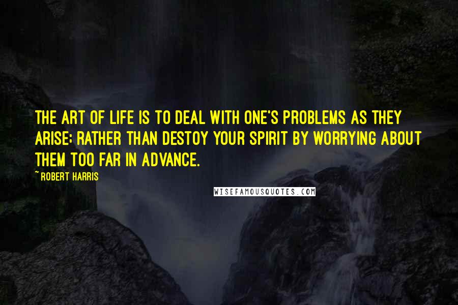 Robert Harris Quotes: The art of life is to deal with one's problems as they arise; rather than destoy your spirit by worrying about them too far in advance.