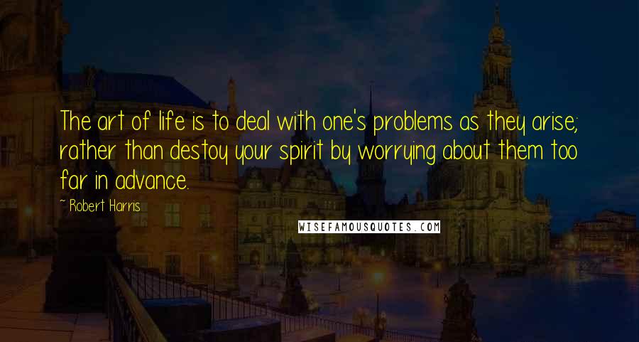 Robert Harris Quotes: The art of life is to deal with one's problems as they arise; rather than destoy your spirit by worrying about them too far in advance.
