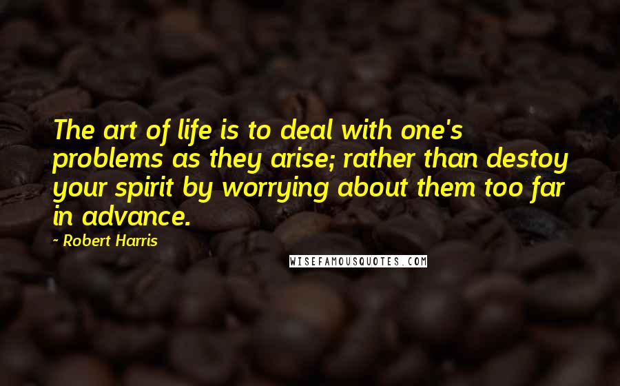 Robert Harris Quotes: The art of life is to deal with one's problems as they arise; rather than destoy your spirit by worrying about them too far in advance.