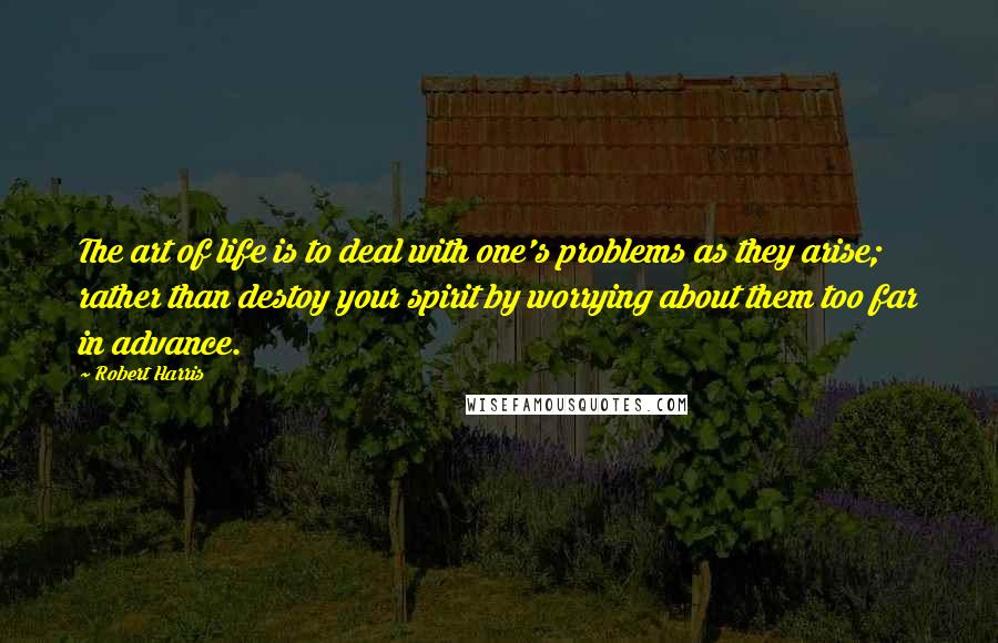 Robert Harris Quotes: The art of life is to deal with one's problems as they arise; rather than destoy your spirit by worrying about them too far in advance.