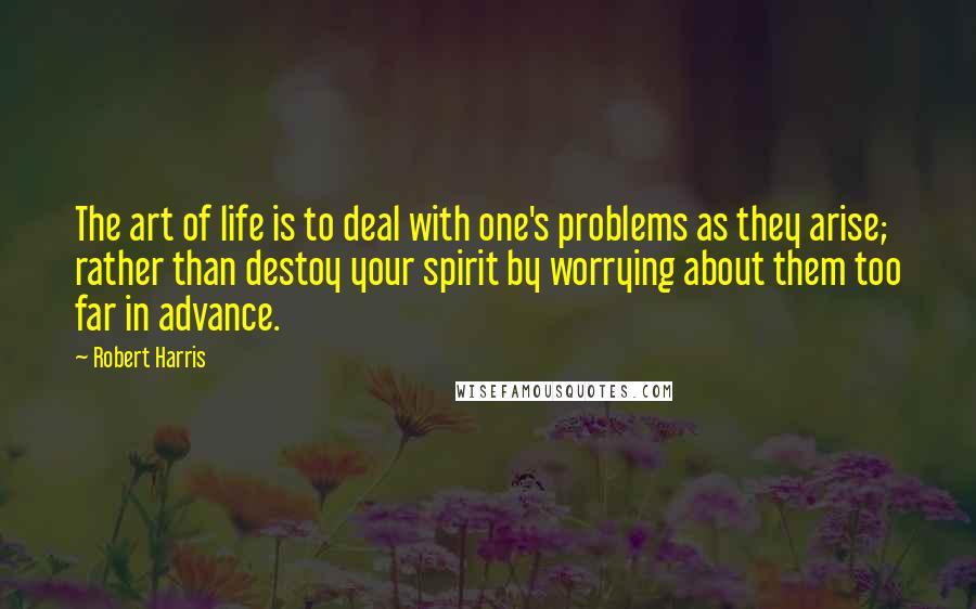 Robert Harris Quotes: The art of life is to deal with one's problems as they arise; rather than destoy your spirit by worrying about them too far in advance.