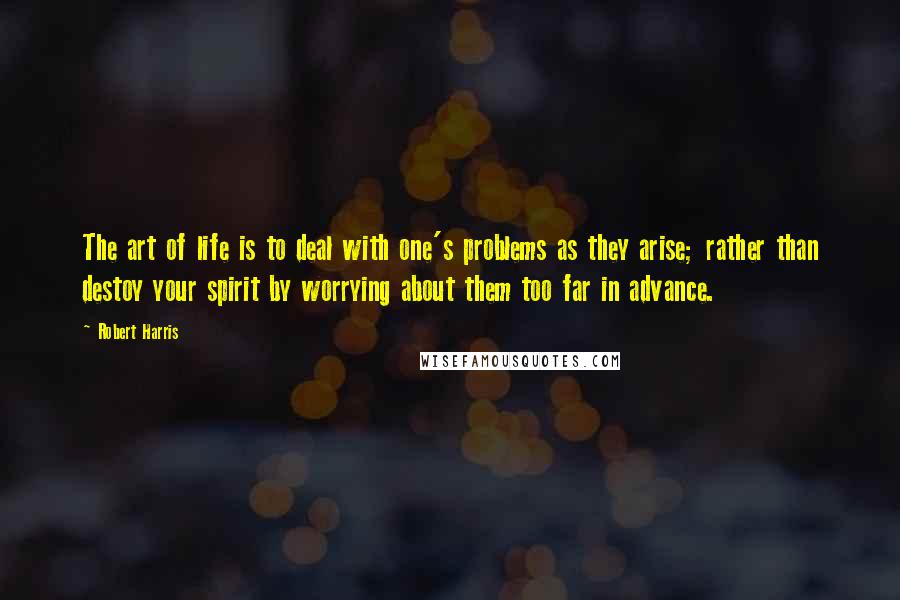 Robert Harris Quotes: The art of life is to deal with one's problems as they arise; rather than destoy your spirit by worrying about them too far in advance.