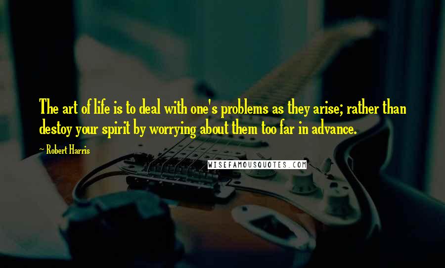 Robert Harris Quotes: The art of life is to deal with one's problems as they arise; rather than destoy your spirit by worrying about them too far in advance.