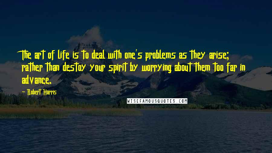 Robert Harris Quotes: The art of life is to deal with one's problems as they arise; rather than destoy your spirit by worrying about them too far in advance.