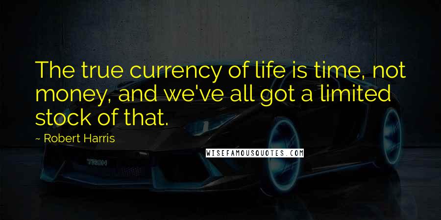 Robert Harris Quotes: The true currency of life is time, not money, and we've all got a limited stock of that.