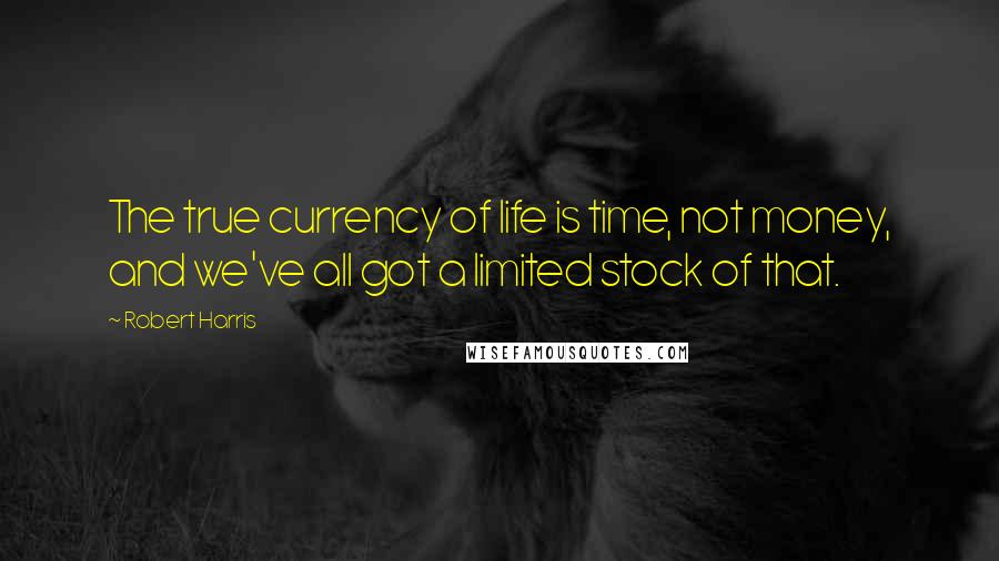 Robert Harris Quotes: The true currency of life is time, not money, and we've all got a limited stock of that.