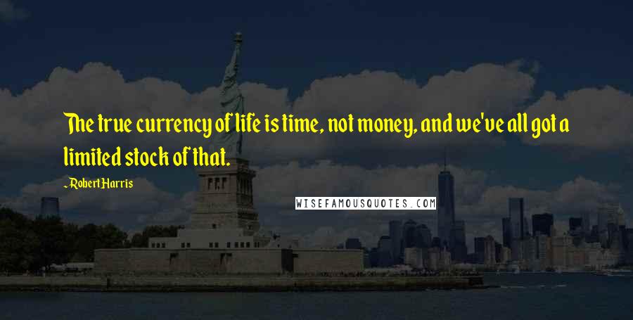 Robert Harris Quotes: The true currency of life is time, not money, and we've all got a limited stock of that.