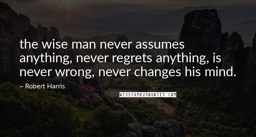 Robert Harris Quotes: the wise man never assumes anything, never regrets anything, is never wrong, never changes his mind.
