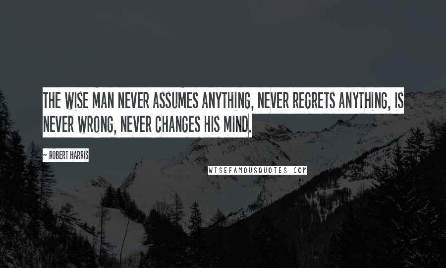 Robert Harris Quotes: the wise man never assumes anything, never regrets anything, is never wrong, never changes his mind.