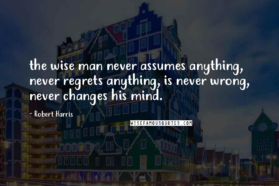 Robert Harris Quotes: the wise man never assumes anything, never regrets anything, is never wrong, never changes his mind.