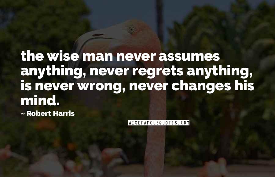 Robert Harris Quotes: the wise man never assumes anything, never regrets anything, is never wrong, never changes his mind.