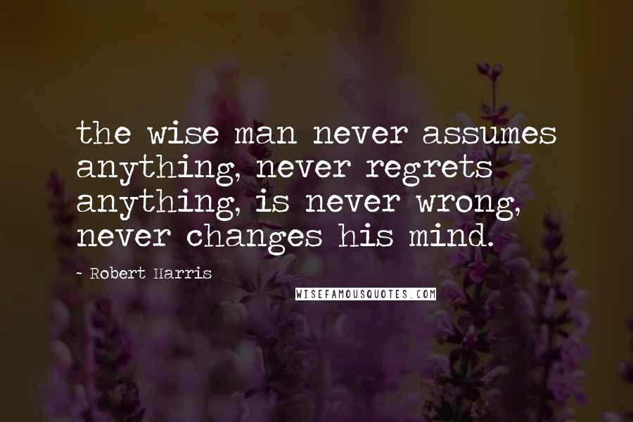 Robert Harris Quotes: the wise man never assumes anything, never regrets anything, is never wrong, never changes his mind.