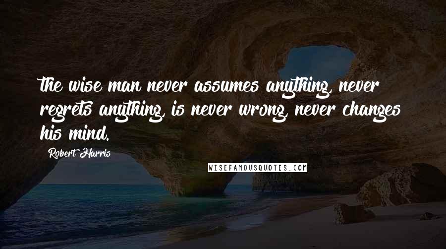 Robert Harris Quotes: the wise man never assumes anything, never regrets anything, is never wrong, never changes his mind.