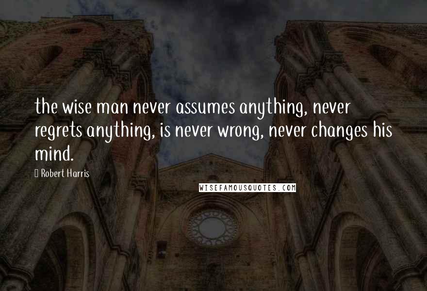 Robert Harris Quotes: the wise man never assumes anything, never regrets anything, is never wrong, never changes his mind.