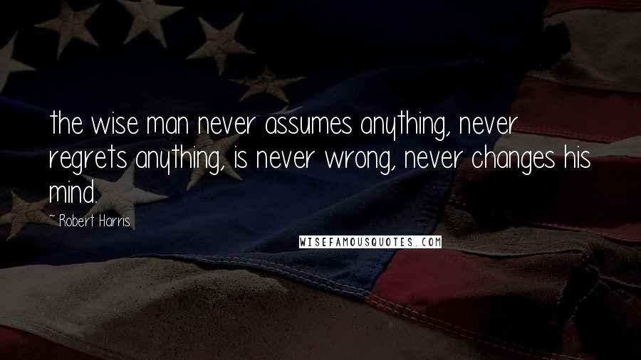 Robert Harris Quotes: the wise man never assumes anything, never regrets anything, is never wrong, never changes his mind.