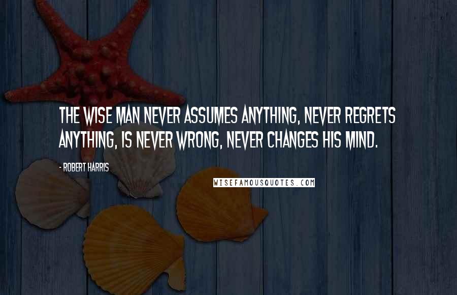 Robert Harris Quotes: the wise man never assumes anything, never regrets anything, is never wrong, never changes his mind.