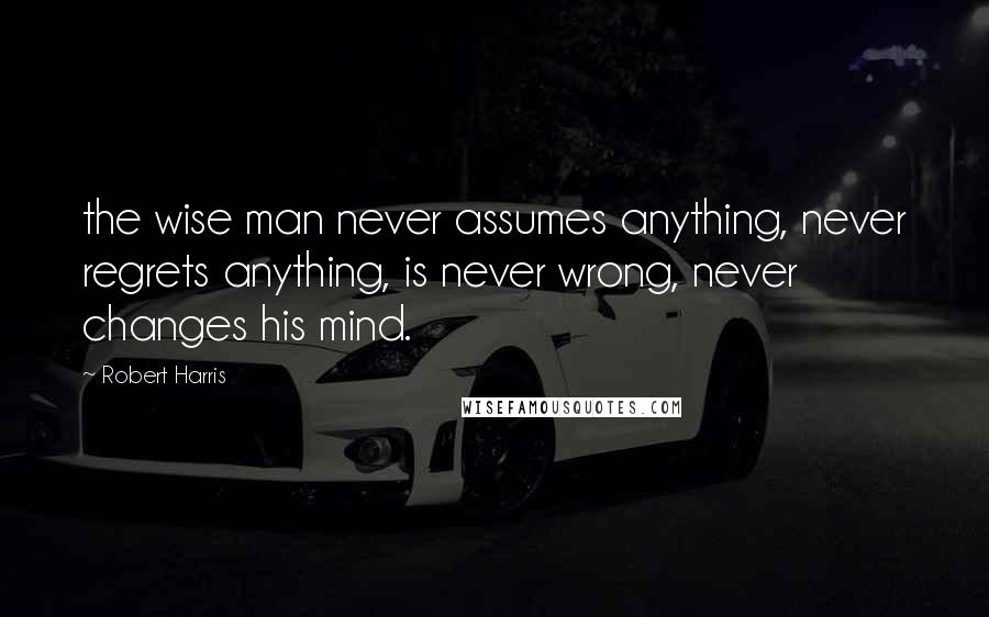 Robert Harris Quotes: the wise man never assumes anything, never regrets anything, is never wrong, never changes his mind.