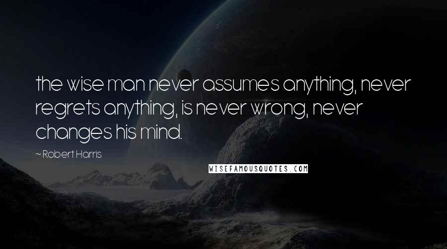 Robert Harris Quotes: the wise man never assumes anything, never regrets anything, is never wrong, never changes his mind.