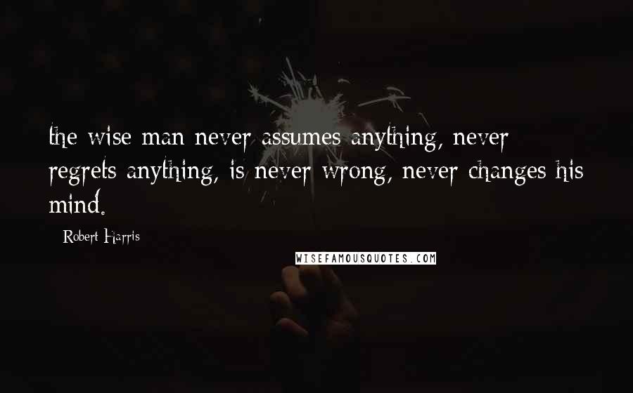 Robert Harris Quotes: the wise man never assumes anything, never regrets anything, is never wrong, never changes his mind.
