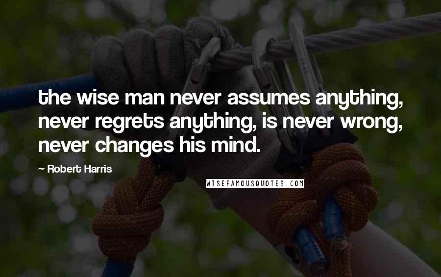 Robert Harris Quotes: the wise man never assumes anything, never regrets anything, is never wrong, never changes his mind.