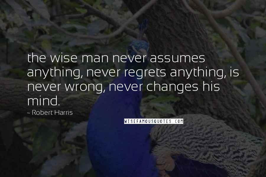 Robert Harris Quotes: the wise man never assumes anything, never regrets anything, is never wrong, never changes his mind.
