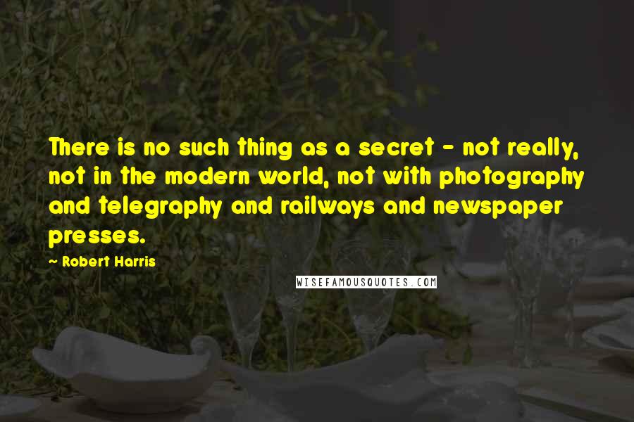 Robert Harris Quotes: There is no such thing as a secret - not really, not in the modern world, not with photography and telegraphy and railways and newspaper presses.