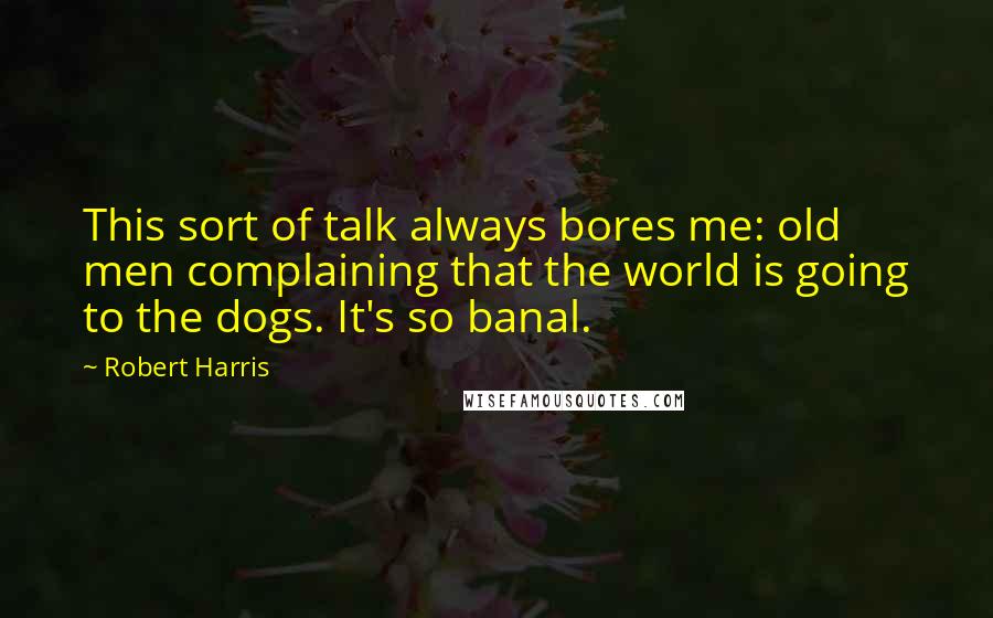 Robert Harris Quotes: This sort of talk always bores me: old men complaining that the world is going to the dogs. It's so banal.