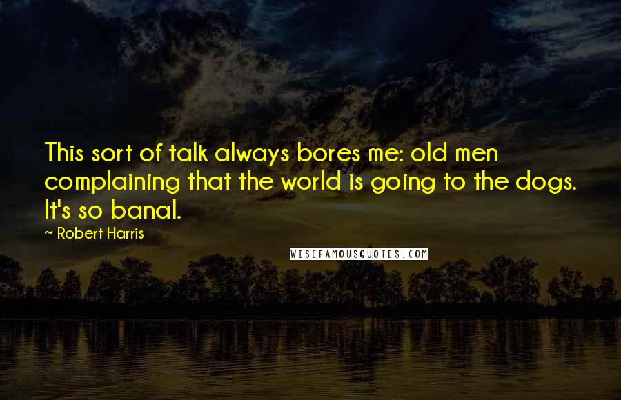 Robert Harris Quotes: This sort of talk always bores me: old men complaining that the world is going to the dogs. It's so banal.