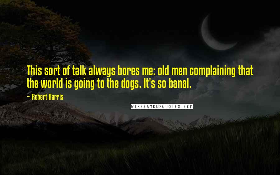 Robert Harris Quotes: This sort of talk always bores me: old men complaining that the world is going to the dogs. It's so banal.