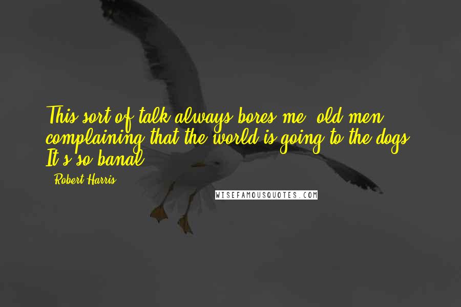 Robert Harris Quotes: This sort of talk always bores me: old men complaining that the world is going to the dogs. It's so banal.