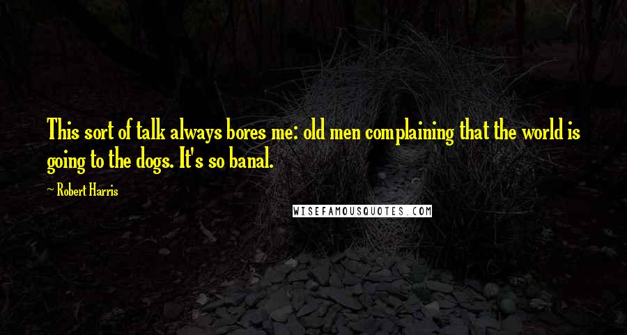 Robert Harris Quotes: This sort of talk always bores me: old men complaining that the world is going to the dogs. It's so banal.