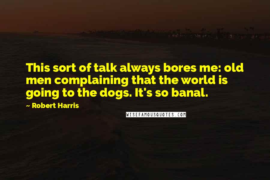 Robert Harris Quotes: This sort of talk always bores me: old men complaining that the world is going to the dogs. It's so banal.