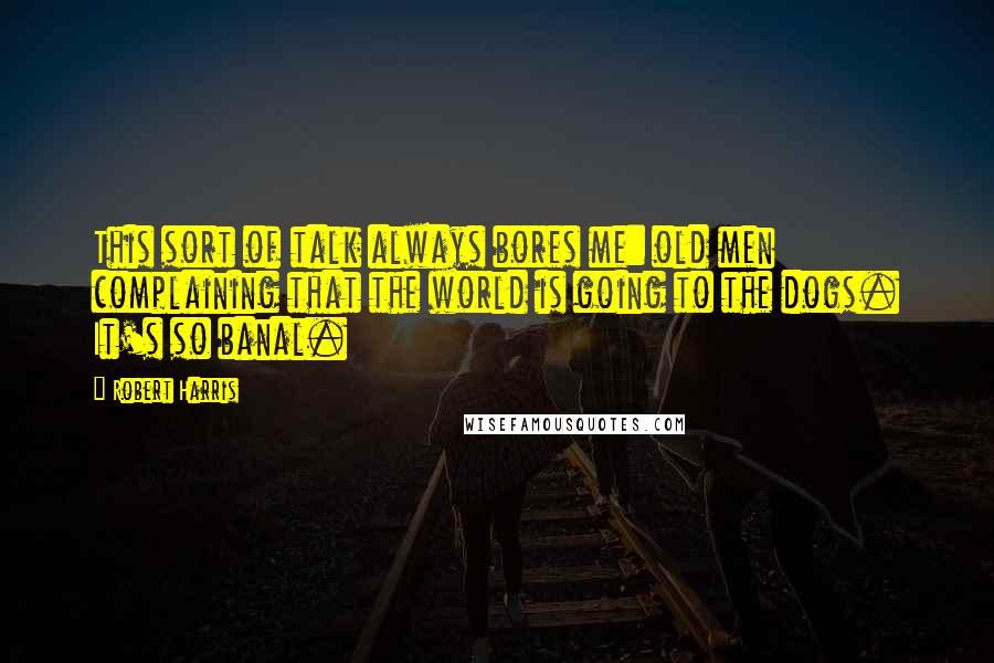 Robert Harris Quotes: This sort of talk always bores me: old men complaining that the world is going to the dogs. It's so banal.