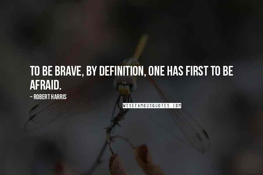 Robert Harris Quotes: To be brave, by definition, one has first to be afraid.