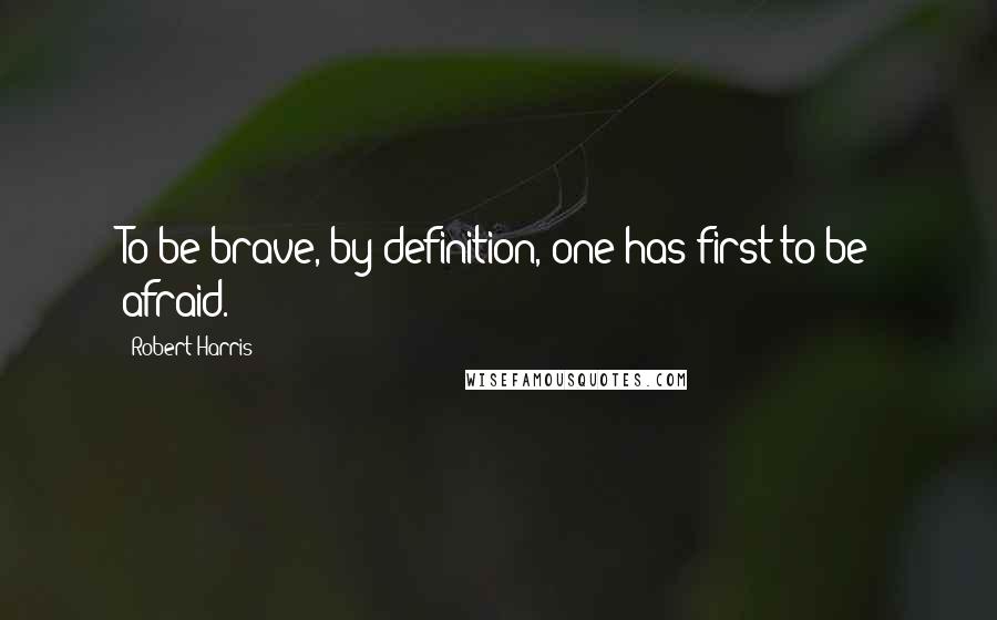 Robert Harris Quotes: To be brave, by definition, one has first to be afraid.