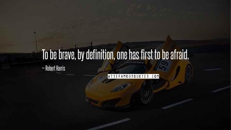 Robert Harris Quotes: To be brave, by definition, one has first to be afraid.
