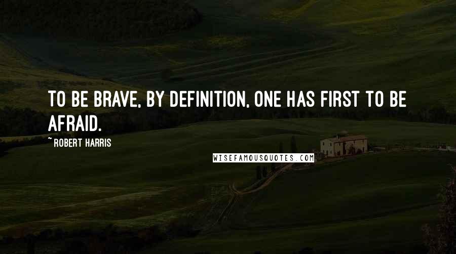 Robert Harris Quotes: To be brave, by definition, one has first to be afraid.