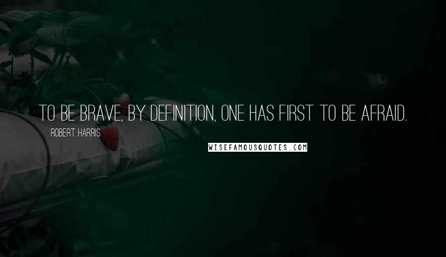 Robert Harris Quotes: To be brave, by definition, one has first to be afraid.