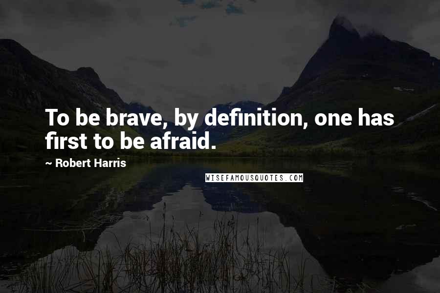 Robert Harris Quotes: To be brave, by definition, one has first to be afraid.