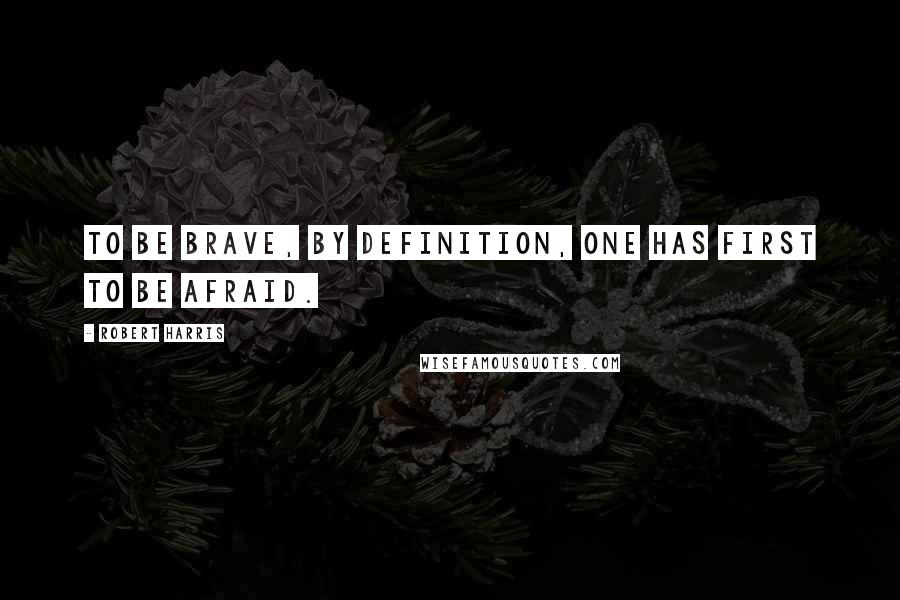 Robert Harris Quotes: To be brave, by definition, one has first to be afraid.